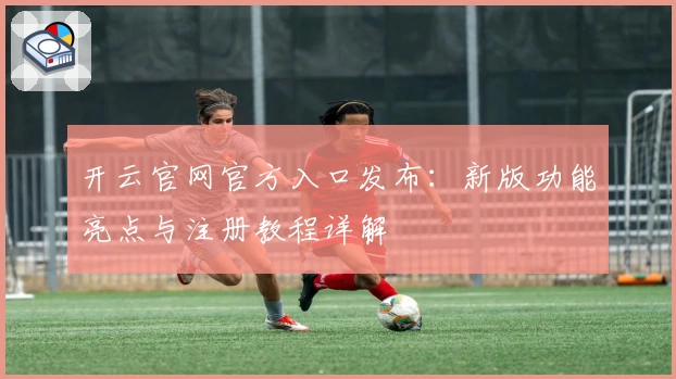 开云官网官方入口发布：新版功能亮点与注册教程详解