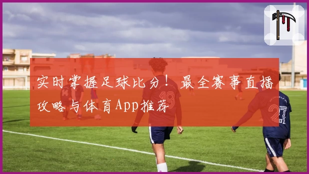 实时掌握足球比分！最全赛事直播攻略与体育App推荐