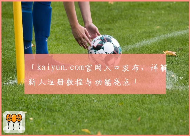 「kaiyun.com官网入口发布，详解新人注册教程与功能亮点」