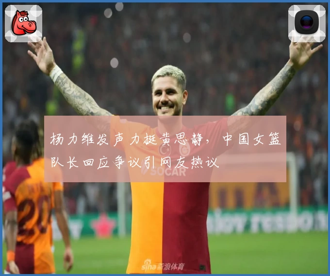 杨力维发声力挺黄思静，中国女篮队长回应争议引网友热议