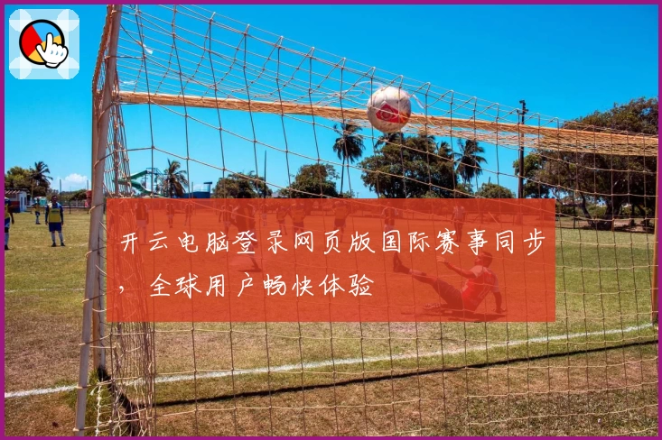 开云电脑登录网页版国际赛事同步，全球用户畅快体验