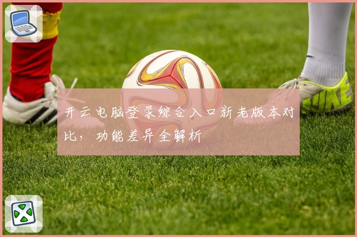 开云电脑登录综合入口新老版本对比，功能差异全解析