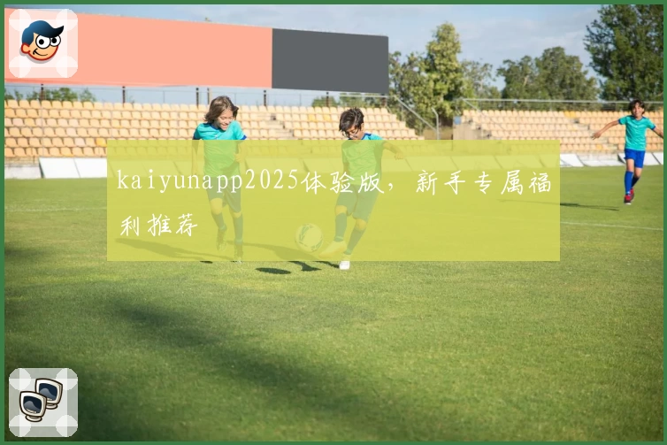 kaiyunapp2025体验版，新手专属福利推荐