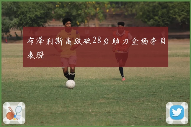 布泽利斯高效砍28分助力全场夺目表现