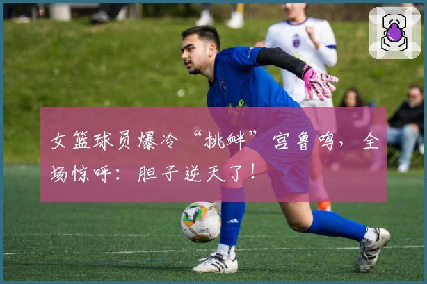 女篮球员爆冷“挑衅”宫鲁鸣，全场惊呼：胆子逆天了！