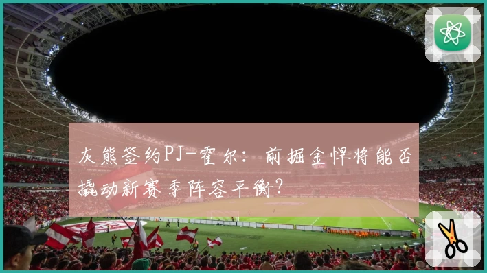 灰熊签约PJ-霍尔:前掘金悍将能否撬动新赛季阵容平衡?