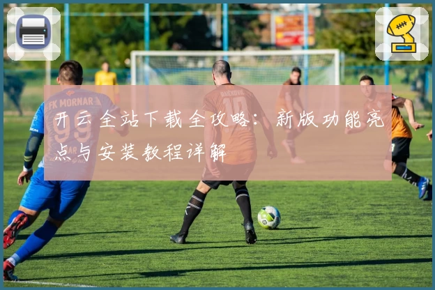 开云全站下载全攻略：新版功能亮点与安装教程详解