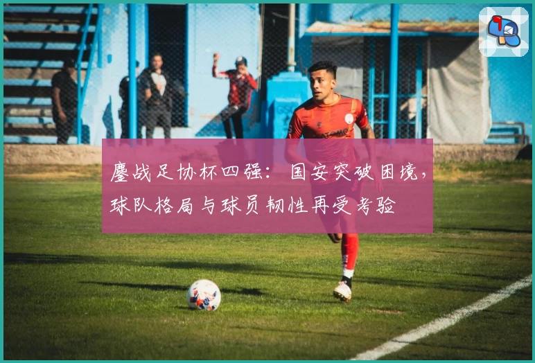 鏖战足协杯四强：国安突破困境，球队格局与球员韧性再受考验