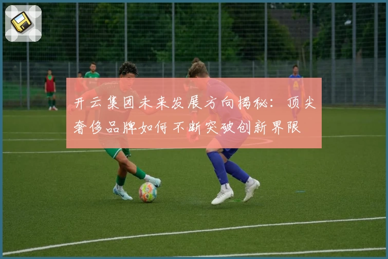 开云集团未来发展方向揭秘：顶尖奢侈品牌如何不断突破创新界限