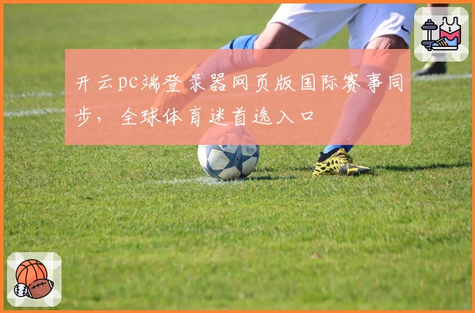 开云pc端登录器网页版国际赛事同步，全球体育迷首选入口