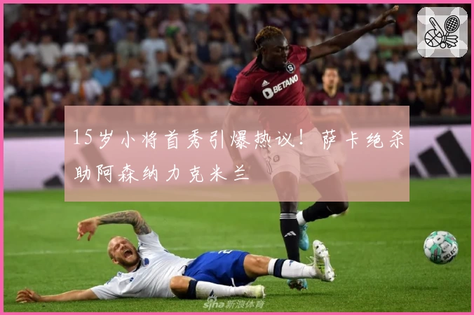 15岁小将首秀引爆热议！萨卡绝杀助阿森纳力克米兰