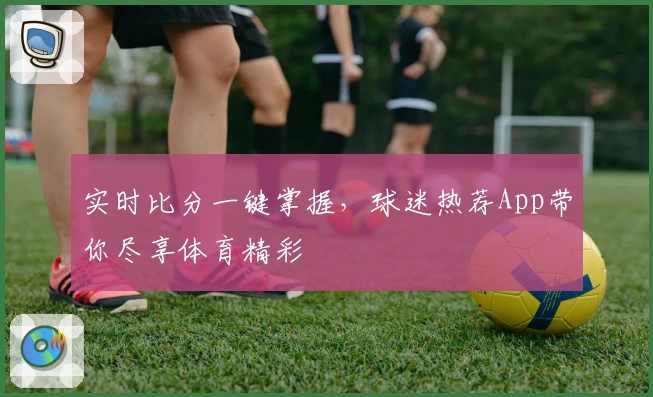 实时比分一键掌握，球迷热荐App带你尽享体育精彩